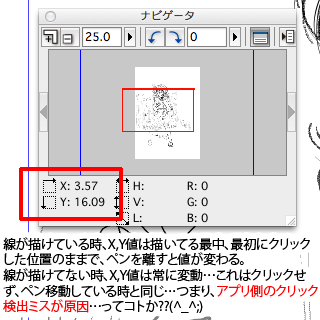 ComicStudioPro4のナビゲータウィンドウ、線が描けている時は最初にペンでクリックした位置がX,Y値に反映され、描き終わるまでその数値のままになる…が、描けてない時はクリックしているのにX,Y値が動き続ける…(^_^;)これはクリックせずにタブレット面上でペンを動かしている時(カーソル移動)と同じ動き…つまり、クリックを検出出来る時と出来ない時があるってコトなんですかね?(^_^;)